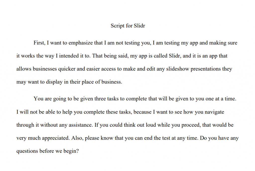 Script for Slidr - First, I want to emphasize that I am not testing you, I am testing my app and making sure it works the way I intended it to. That being said, my app is called Slidr, and it is an app that allows businesses quicker and easier access to make and edit any slideshow presentations they may want to display in their place of business. You are going to be given three tasks to complete that will be given to you one at a time. I will not be able to help you complete these tasks, because I want to see how you navigate through it without any assistance. If you could think out loud while you proceed, that would be very much appreciated. Also, please know that you can end the test at any time. Do you have any questions before we begin?